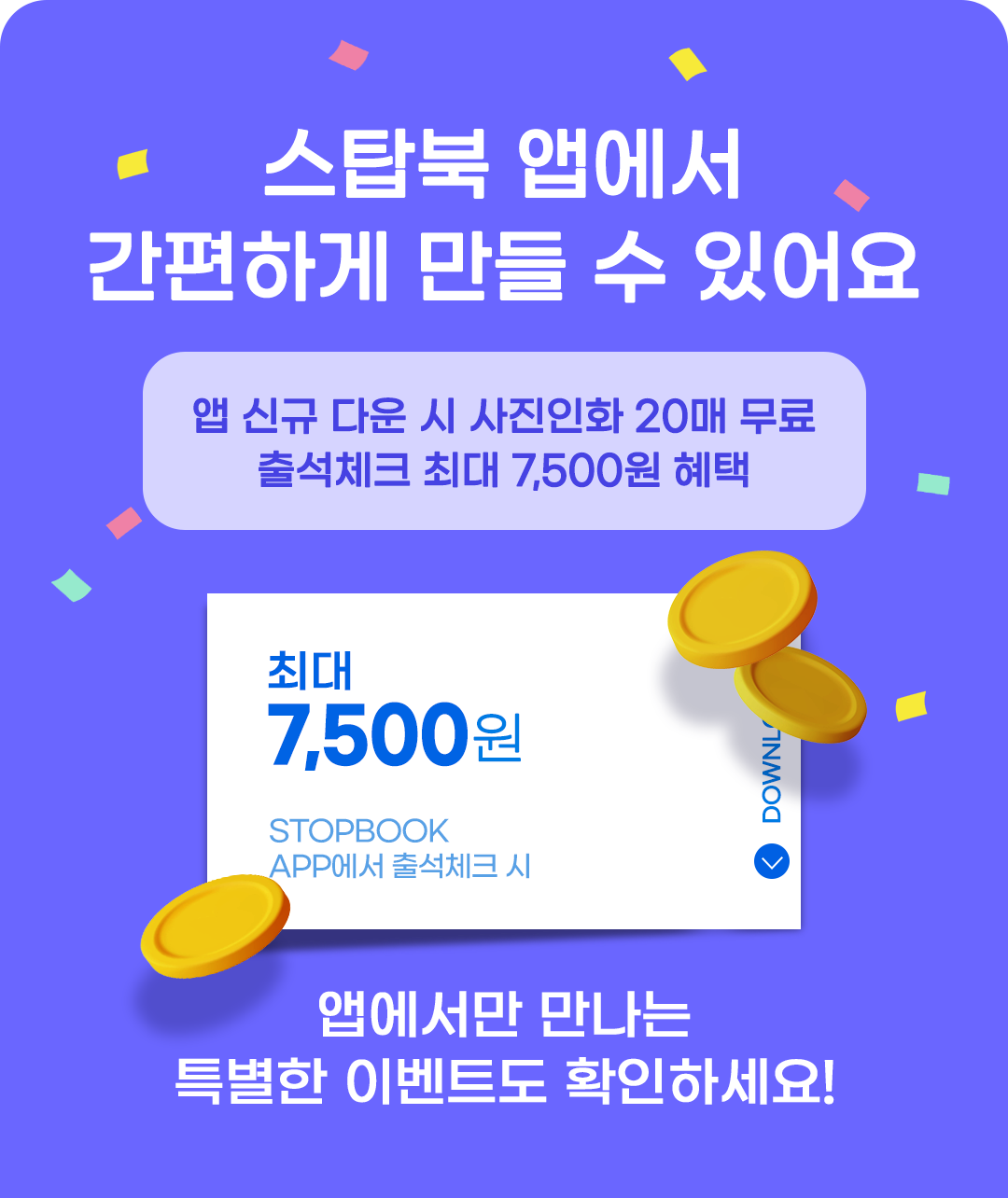 스탑북 앱에서 간편하게 만들 수 있어요. 앱 신규 다운 시 사진인화 20매 무료, 출석체크 최대 칠천오백원 혜택! 앱에서만 만나는 특별한 이벤트도 확인하세요!