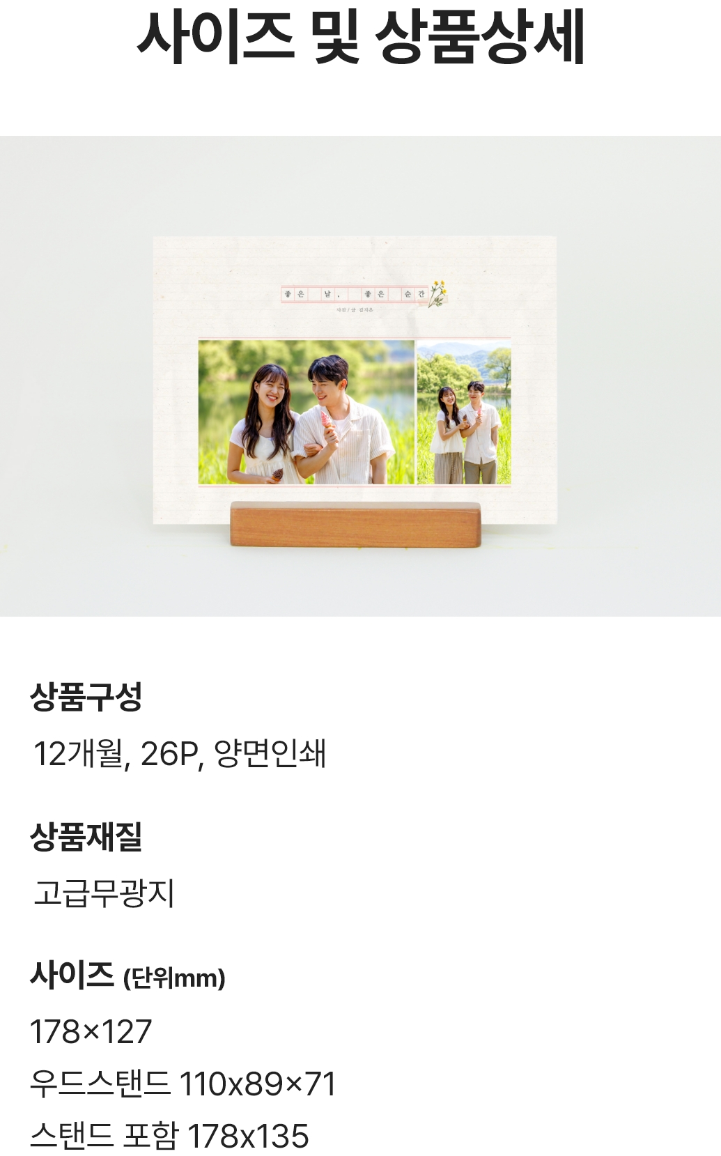 사이즈 및 상품상세. 상품구성 : 12개월 26P 양면인쇄 / 상품재질 : 고급무광지 / 사이즈(단위mm) : 178x127, 우드스탠드 110x89x71, 스탠드 포함 178x135