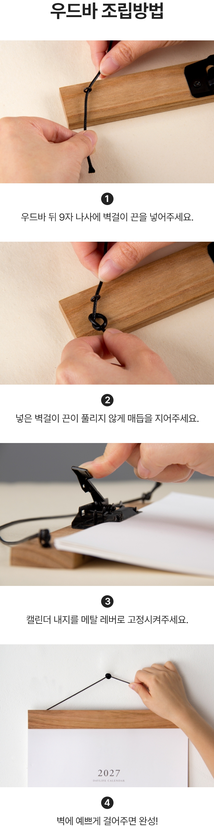 우드바 조립방법. 첫번째 우드바 뒤 9자 나사에 벽걸이 끈을 넣어주세요. 두번째 넣은 벽걸이 끈이 풀리지 않게 매듭을 지어주세요. 세번째 캘린더 내지를 메탈 레버로 고정시켜주세요. 네번째 벽에 예쁘게 걸어주면 완성!